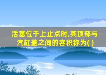 活塞位于上止点时,其顶部与汽缸盖之间的容积称为( )